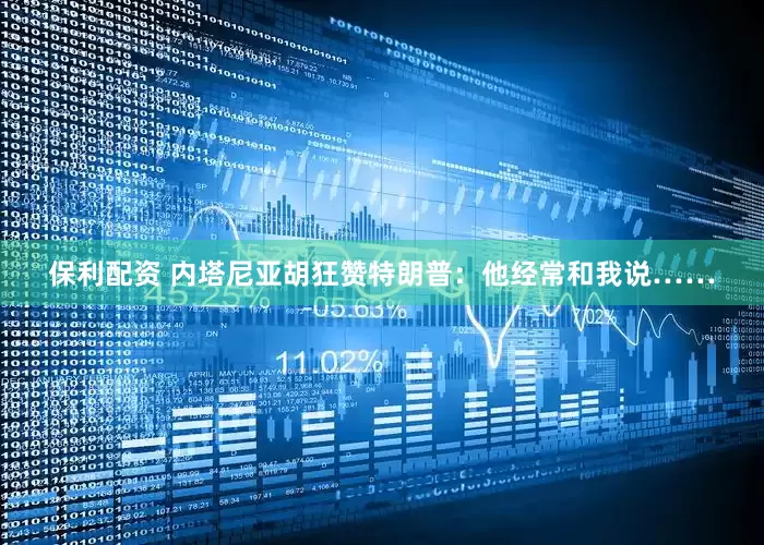 保利配资 内塔尼亚胡狂赞特朗普：他经常和我说……