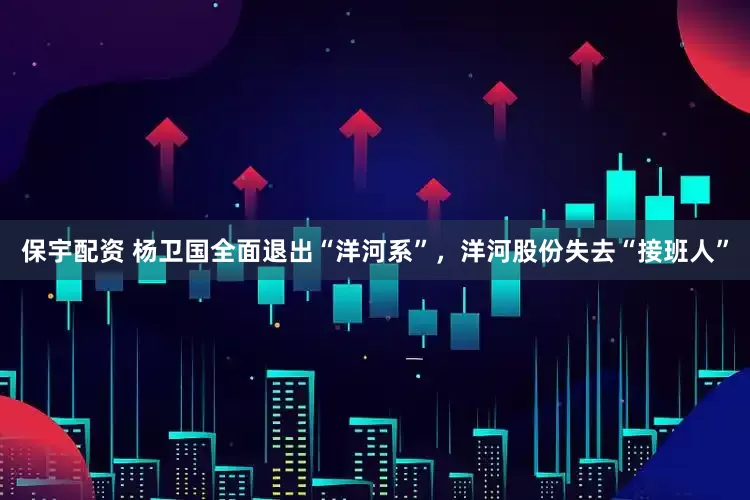 保宇配资 杨卫国全面退出“洋河系”，洋河股份失去“接班人”