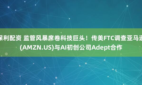保利配资 监管风暴席卷科技巨头！传美FTC调查亚马逊(AMZN.US)与AI初创公司Adept合作
