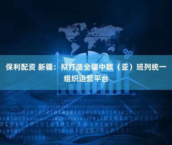 保利配资 新疆：拟打造全疆中欧（亚）班列统一组织运营平台