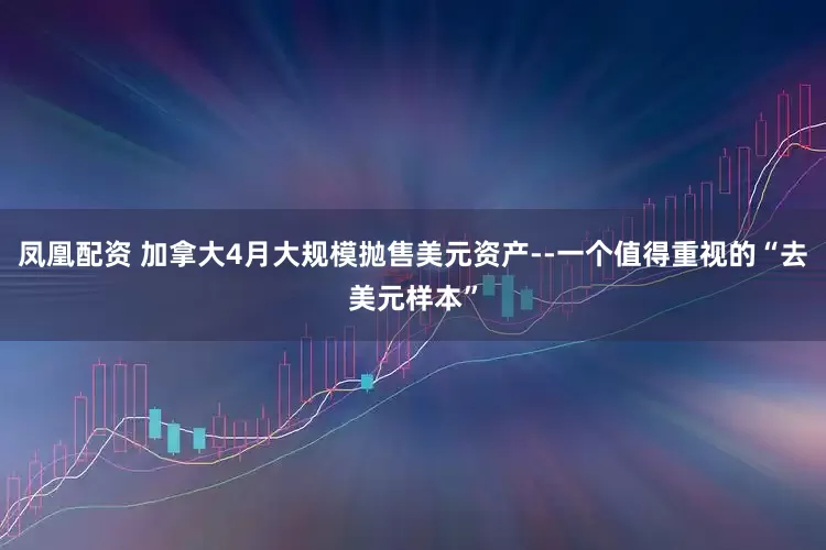 凤凰配资 加拿大4月大规模抛售美元资产--一个值得重视的“去美元样本”
