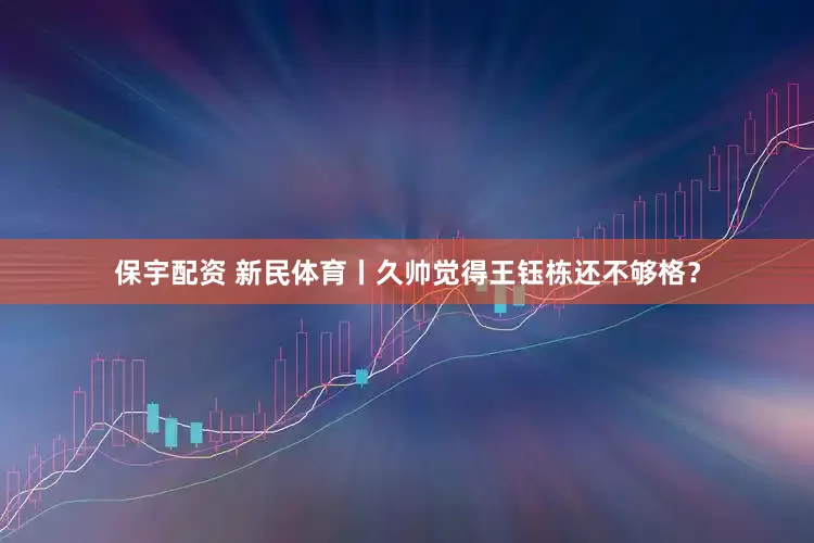 保宇配资 新民体育丨久帅觉得王钰栋还不够格？