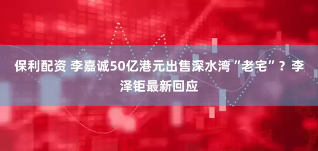 保利配资 李嘉诚50亿港元出售深水湾“老宅”？李泽钜最新回应