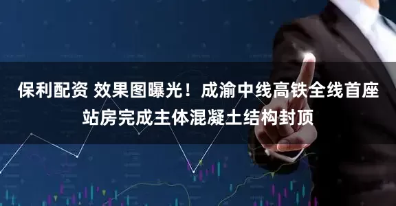 保利配资 效果图曝光！成渝中线高铁全线首座站房完成主体混凝土结构封顶