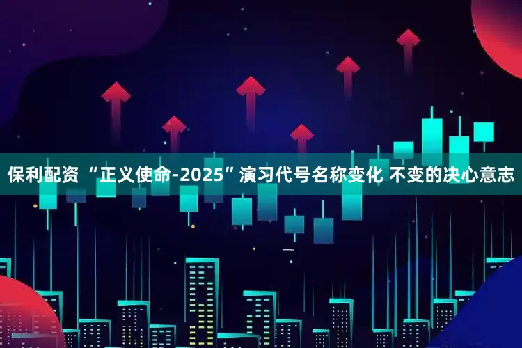保利配资 “正义使命-2025”演习代号名称变化 不变的决心意志