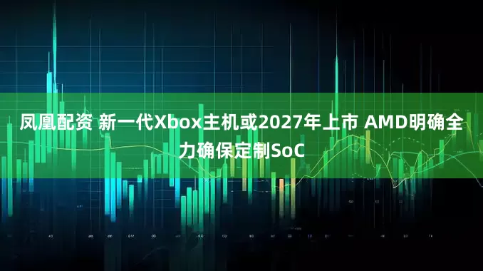 凤凰配资 新一代Xbox主机或2027年上市 AMD明确全力确保定制SoC