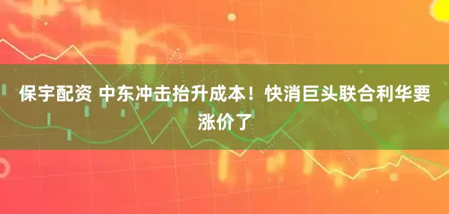 保宇配资 中东冲击抬升成本！快消巨头联合利华要涨价了