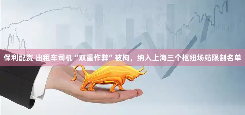 保利配资 出租车司机“双重作弊”被拘，纳入上海三个枢纽场站限制名单