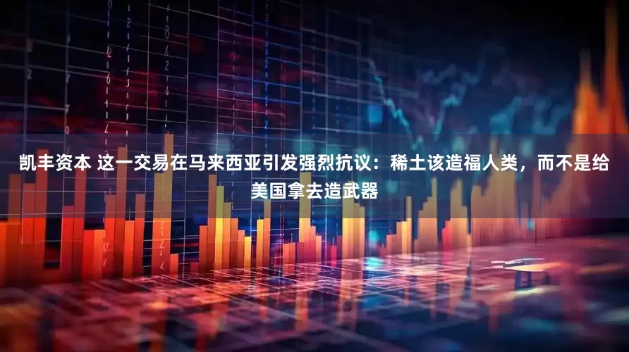 凯丰资本 这一交易在马来西亚引发强烈抗议：稀土该造福人类，而不是给美国拿去造武器